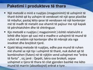 Paketimi i produkteve të thara
 Një metodë e mirë e ruajtjes (magazinimit) të ushqimit të
tharë është që ky ushqim të vendoset në një qese plastike
të mbyllur, pastaj këto qese të vendosen në një kontenjer
më të madh të metalit ose xhamit të pajisur me një kapak
të përshtatshëm dhe të shtrënguar.
 Kjo metodë e ruajtjes ( magazinimit ) është relativisht e
lehtë dhe lejon që sasi më e madhe e ushqimit të mund të
ruhet në vetëm një kontenjer dhe të mbrojë ata nga
insektet dhe brejtësit tjerë.
 Gjatë kësaj metode të ruajtjes, edhe pse mund të ruhen
më shumë se një tip i ushqimit të tharë, nuk duhet që të
kombinohen (futen) në të njëjtin vend ushqimet me ”erëra
të forta” , siç janë : Qepët, lakra ose brokoli, sepse
ushqimet e tjera të thara të cilat gjenden bashkë me këto
mund të marrin (absotbojnë) erërat e tyre .
 