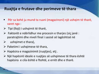 Ruajtja e frutave dhe perimeve të thara
 Për sa kohë ju mund ta ruani (magazinoni) një ushqim të tharë,
varet nga :
 Tipi (lloji) i ushqimit të tharë,
 Faktorët e ndërlidhur me procesin e tharjes (siç janë :
paratrajtimi dhe niveli final i sasisë së lagështisë në
 ushqimet e thara),
 Paketimi i ushqimeve të thara,
 Hapësira e magazinimit (ruajtjes), etj .
 Një hapësirë ideale e ruajtjes së ushqimeve të thara është
hapësira e cila është e ftohtë, e errët dhe e tharë.
• .
 