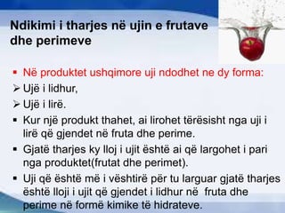 Ndikimi i tharjes në ujin e frutave
dhe perimeve
 Në produktet ushqimore uji ndodhet ne dy forma:
 Ujë i lidhur,
 Ujë i lirë.
 Kur një produkt thahet, ai lirohet tërësisht nga uji i
lirë që gjendet në fruta dhe perime.
 Gjatë tharjes ky lloj i ujit është ai që largohet i pari
nga produktet(frutat dhe perimet).
 Uji që është më i vështirë për tu larguar gjatë tharjes
është lloji i ujit që gjendet i lidhur në fruta dhe
perime në formë kimike të hidrateve.
 
