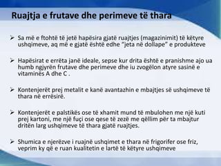 Ruajtja e frutave dhe perimeve të thara
 Sa më e ftohtë të jetë hapësira gjatë ruajtjes (magazinimit) të këtyre
ushqimeve, aq më e gjatë është edhe “jeta në dollape” e produkteve
 Hapësirat e errëta janë ideale, sepse kur drita është e pranishme ajo ua
humb ngjyrën frutave dhe perimeve dhe iu zvogëlon atyre sasinë e
vitaminës A dhe C .
 Kontenjerët prej metalit e kanë avantazhin e mbajtjes së ushqimeve të
thara në errësirë.
 Kontenjerët e palstikës ose të xhamit mund të mbulohen me një kuti
prej kartoni, me një fuçi ose qese të zezë me qëllim për ta mbajtur
dritën larg ushqimeve të thara gjatë ruajtjes.
 Shumica e njerëzve i ruajnë ushqimet e thara në frigorifer ose friz,
veprim ky që e ruan kualitetin e lartë të këtyre ushqimeve
 