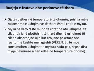 Ruajtja e frutave dhe perimeve të thara
 Gjatë ruajtjes në temperaturë të dhomës, prishja më e
zakonshme e ushqimeve të thara është rritja e mykut.
 Myku në këto raste mund të rritet në ato ushqime, të
cilat nuk janë plotësisht të tharë dhe në ushqimet të
cilët e absorbojnë ujin kur ato janë paketuar ose
ruajtur në kushte me lagështi (VËREJTJE : të mos
konsumohen ushqimet e mykura sado pak, sepse disa
myqe helmuese rriten edhe në temperaturë dhome).
 
