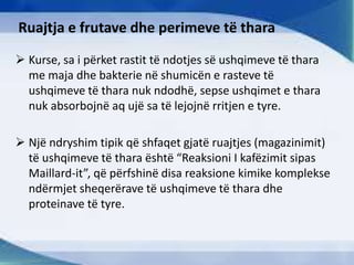 Ruajtja e frutave dhe perimeve të thara
 Kurse, sa i përket rastit të ndotjes së ushqimeve të thara
me maja dhe bakterie në shumicën e rasteve të
ushqimeve të thara nuk ndodhë, sepse ushqimet e thara
nuk absorbojnë aq ujë sa të lejojnë rritjen e tyre.
 Një ndryshim tipik që shfaqet gjatë ruajtjes (magazinimit)
të ushqimeve të thara është “Reaksioni I kafëzimit sipas
Maillard-it”, që përfshinë disa reaksione kimike komplekse
ndërmjet sheqerërave të ushqimeve të thara dhe
proteinave të tyre.
 