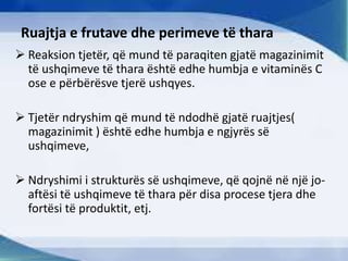 Ruajtja e frutave dhe perimeve të thara
 Reaksion tjetër, që mund të paraqiten gjatë magazinimit
të ushqimeve të thara është edhe humbja e vitaminës C
ose e përbërësve tjerë ushqyes.
 Tjetër ndryshim që mund të ndodhë gjatë ruajtjes(
magazinimit ) është edhe humbja e ngjyrës së
ushqimeve,
 Ndryshimi i strukturës së ushqimeve, që qojnë në një jo-
aftësi të ushqimeve të thara për disa procese tjera dhe
fortësi të produktit, etj.
 