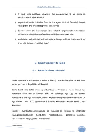 E drejta Ndërkombëtare Ekonomike



      i) të gjerë rreth politikave, detyrave dhe operacioneve të saj ashtu siç
           përcaktohet më tej në këtë ligj;

      j)   veprimin si bankier, këshilltar financiar dhe agjent fiskal për Qeverinë dhe çdo
           organ publik dhe organizatë publike të Kosovës;

      k)   bashkëpunimin dhe pjesëmarrjen në këshillat dhe organizatat ndërkombëtare
           përkitazi me çështje brenda fushës së saj të kompetencave dhe,

      l)    realizimin e çdo aktiviteti ndihmës që rrjedhë nga ushtrimi i detyrave të saj
                                                        2
           sipas këtij ligji apo ndonjë ligji tjetër.




                                  5. Bankat Qendrore të Rajoni


                              5.1.    Banka Qendrore e Kroacisë



Banka Kombëtare e Kroacisë e njohur si HNB ( Hrvatska Narodna Banka) është

banka qendrore e Republikës së Kroacisë.

Banka Kombëtare është krijuar nga Kushtetua e Kroacisë e cila u miratua nga

Parlamenti Kroat më 21 Dhjetor 1990. Ajo udhëhiqet nga Ligji për Bankën

Kombëtare si dhe nga Parlamenti, ndërsa kryhesohet nga Guvernatori i bankës. Që

nga korriku i vitit 2000 guvernator i Bankës Kombëtare Kroate është Zeljko

Rohatinski.

Neni 53 i       Kushtetutës së Republikës         së        Kroacisë, të   miratuar më   21 Dhjetor

1990, përcakton Bankën               Kombëtare          Kroate si banka      qendrore e Republikës

së Kroacisë me përgjegjësitë e mëposhtme:


2
    www.bqk.org.

                                                                                              1
 