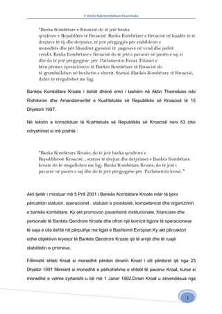 E drejta Ndërkombëtare Ekonomike


      "Banka Kombëtare e Kroacisë do të jetë banka
      qendrore e Republikës të Kroacisë. Banka Kombëtare e Kroacisë në kuadër të të
      drejtave të tij dhe detyrave, të jetë përgjegjës për stabilitetin e
      monedhës dhe për likuiditet gjeneral të pagesave në vend dhe jashtë
      vendit. Banka Kombëtare e Kroacisë do të jetë e pavarur në punën e saj si
      dhe do të jetë përgjegjëse për Parlamentin Kroat. Fitimet e
      bëra përmes operacioneve të Bankës Kombëtare të Kroacisë do
      të grumbullohen në buxhetin e shtetit. Statusi iBankës Kombëtare të Kroacisë,
      duhet të rregullohet me ligj.

Bankës Kombëtare Kroate i është dhënë emri i tashëm në Aktin Themelues mbi

Rishikimin dhe Amandamentet e Kushtetutës së Republikës së Kroacisë të 15

Dhjetorit 1997.

Në tekstin e konsoliduar të Kushtetuës së Republikës së Kroacisë neni 53 citoi

ndryshimet si më poshtë :



      "Banka Kombëtare Kroate, do të jetë banka qendrore e
      Republikëssë Kroacisë. , statusi të drejtat dhe detyrimet e Bankës Kombëtare
      kroate do të rregullohen me ligj. Banka Kombëtare Kroate, do të jetë i
      pavarur në punën e saj dhe do të jetë përgjegjëse për Parlamentin kroat. "



Akti tjetër i miratuar më 5 Prill 2001 i Bankës Kombëtare Kroate ndër të tjera

përcakton statusin, operacionet , statusin e pronësisë, kompetencat dhe organizimin

e bankës kombëtare. Ky akt promovon pavarësinë institucionale, financiare dhe

personale të Bankës Qendrore Kroate dhe ofron një kornizë ligjore të operacioneve

të saja e cila është në përputhje me ligjet e Bashkimit Evropian.Ky akt përcakton

edhe objektivin kryesor të Bankës Qendrore Kroate që të arrijë dhe të ruajë

stabilitetin e çmimeve.

Fillimisht shteti Kroat si monedhë përdori dinarin Kroat i cili përdoret që nga 23

Dhjetor 1991 fillimisht si monedhë e përkohshme e shtetit të pavarur Kroat, kurse si

monedhë e vetme zyrtarisht u bë më 1 Janar 1992.Dinari Kroat u zëvendësua nga



                                                                                    1
 