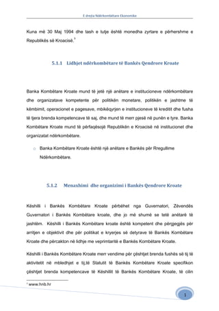 E drejta Ndërkombëtare Ekonomike



Kuna më 30 Maj 1994 dhe tash e tutje është monedha zyrtare e përhershme e
                          3
Republikës së Kroacisë.




                 5.1.1 Lidhjet ndërkombëtare të Bankës Qendrore Kroate




Banka Kombëtare Kroate mund të jetë një anëtare e institucioneve ndërkombëtare

dhe organizatave kompetente për politikën monetare, politikën e jashtme të

këmbimit, operacionet e pagesave, mbikëqyrjen e institucioneve të kreditit dhe fusha

të tjera brenda kompetencave të saj, dhe mund të merr pjesë në punën e tyre. Banka

Kombëtare Kroate mund të përfaqësojë Republikën e Kroacisë në institucionet dhe

organizatat ndërkombëtare.

      o Banka Kombëtare Kroate është një anëtare e Bankës për Rregullime

         Ndërkombëtare.




            5.1.2    Menaxhimi dhe organizimi i Bankës Qendrore Kroate



Këshilli i Bankës Kombëtare Kroate përbëhet nga Guvernatori, Zëvendës

Guvernatori i Bankës Kombëtare kroate, dhe jo më shumë se tetë anëtarë të

jashtëm. Këshilli i Bankës Kombëtare kroate është kompetent dhe përgjegjës për

arritjen e objektivit dhe për politikat e kryerjes së detyrave të Bankës Kombëtare

Kroate dhe përcakton në lidhje me veprimtaritë e Bankës Kombëtare Kroate.

Këshilli i Bankës Kombëtare Kroate merr vendime për çështjet brenda fushës së tij të

aktivitetit në mbledhjet e tij,të Statutit të Bankës Kombëtare Kroate specifikon

çështjet brenda kompetencave të Këshillit të Bankës Kombëtare Kroate, të cilin

3
    www.hnb.hr

                                                                               1
 