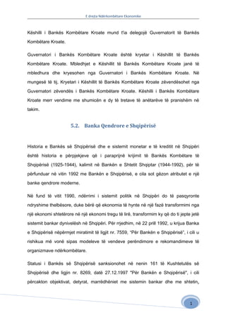 E drejta Ndërkombëtare Ekonomike



Këshilli i Bankës Kombëtare Kroate mund t'ia delegojë Guvernatorit të Bankës

Kombëtare Kroate.

Guvernatori i Bankës Kombëtare Kroate është kryetar i Këshillit të Bankës

Kombëtare Kroate. Mbledhjet e Këshillit të Bankës Kombëtare Kroate janë të

mbledhura dhe kryesohen nga Guvernatori i Bankës Kombëtare Kroate. Në

mungesë të tij, Kryetari i Këshillit të Bankës Kombëtare Kroate zëvendësohet nga

Guvernatori zëvendës i Bankës Kombëtare Kroate. Këshilli i Bankës Kombëtare

Kroate merr vendime me shumicën e dy të tretave të anëtarëve të pranishëm në

takim.


                      5.2. Banka Qendrore e Shqipërisë


Historia e Bankës së Shqipërisë dhe e sistemit monetar e të kreditit në Shqipëri

është historia e përpjekjeve që i paraprijnë krijimit të Bankës Kombëtare të

Shqipërisë (1925-1944), kalimit në Bankën e Shtetit Shqiptar (1944-1992), për të

përfunduar në vitin 1992 me Bankën e Shqipërisë, e cila sot gëzon atributet e një

banke qendrore moderne.

Në fund të vitit 1990, ndërrimi i sistemit politik në Shqipëri do të pasqyronte

ndryshime thelbësore, duke bërë që ekonomia të hynte në një fazë transformimi nga

një ekonomi shtetërore në një ekonomi tregu të lirë, transformim ky që do ti jepte jetë

sistemit bankar dynivelësh në Shqipëri. Për rrjedhim, në 22 prill 1992, u krijua Banka

e Shqipërisë nëpërmjet miratimit të ligjit nr. 7559, “Për Bankën e Shqipërisë”, i cili u

rishikua më vonë sipas modeleve të vendeve perëndimore e rekomandimeve të

organizmave ndërkombëtare.

Statusi i Bankës së Shqipërisë sanksionohet në nenin 161 të Kushtetutës së

Shqipërisë dhe ligjin nr. 8269, datë 27.12.1997 "Për Bankën e Shqipërisë", i cili

përcakton objektivat, detyrat, marrëdhëniet me sistemin bankar dhe me shtetin,



                                                                                   1
 