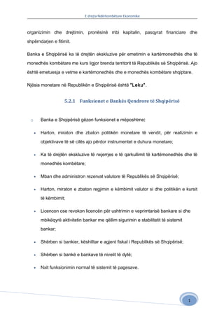 E drejta Ndërkombëtare Ekonomike



organizimin dhe drejtimin, pronësinë mbi kapitalin, pasqyrat financiare dhe

shpërndarjen e fitimit.

Banka e Shqipërisë ka të drejtën ekskluzive për emetimin e kartëmonedhës dhe të

monedhës kombëtare me kurs ligjor brenda territorit të Republikës së Shqipërisë. Ajo

është emetuesja e vetme e kartëmonedhës dhe e monedhës kombëtare shqiptare.

Njësia monetare në Republikën e Shqipërisë është "Leku".


                     5.2.1 Funksionet e Bankës Qendrore të Shqipërisë


 o       Banka e Shqipërisë gëzon funksionet e mëposhtme:

     •   Harton, miraton dhe zbaton politikën monetare të vendit, për realizimin e

         objektivave të së cilës ajo përdor instrumentet e duhura monetare;

     •   Ka të drejtën ekskluzive të nxjerrjes e të qarkullimit të kartëmonedhës dhe të

         monedhës kombëtare;

     •   Mban dhe administron rezervat valutore të Republikës së Shqipërisë;

     •   Harton, miraton e zbaton regjimin e këmbimit valutor si dhe politikën e kursit

         të këmbimit;

     •   Licencon ose revokon licencën për ushtrimin e veprimtarisë bankare si dhe

         mbikëqyrë aktivitetin bankar me qëllim sigurimin e stabilitetit të sistemit

         bankar;

     •   Shërben si bankier, këshilltar e agjent fiskal i Republikës së Shqipërisë;

     •   Shërben si bankë e bankave të nivelit të dytë;

     •   Nxit funksionimin normal të sistemit të pagesave.




                                                                                       1
 