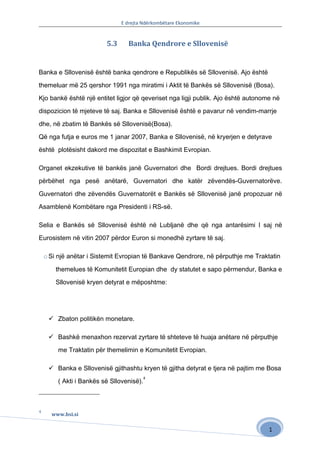 E drejta Ndërkombëtare Ekonomike


                          5.3     Banka Qendrore e Sllovenisë


Banka e Sllovenisë është banka qendrore e Republikës së Sllovenisë. Ajo është

themeluar më 25 qershor 1991 nga miratimi i Aktit të Bankës së Sllovenisë (Bosa).

Kjo bankë është një entitet ligjor që qeveriset nga ligji publik. Ajo është autonome në

dispozicion të mjeteve të saj. Banka e Sllovenisë është e pavarur në vendim-marrje

dhe, në zbatim të Bankës së Sllovenisë(Bosa).

Që nga futja e euros me 1 janar 2007, Banka e Sllovenisë, në kryerjen e detyrave

është plotësisht dakord me dispozitat e Bashkimit Evropian.

Organet ekzekutive të bankës janë Guvernatori dhe Bordi drejtues. Bordi drejtues
përbëhet nga pesë anëtarë, Guvernatori dhe katër zëvendës-Guvernatorëve.

Guvernatori dhe zëvendës Guvernatorët e Bankës së Sllovenisë janë propozuar në

Asamblenë Kombëtare nga Presidenti i RS-së.

Selia e Bankës së Sllovenisë është në Lubljanë dhe që nga antarësimi I saj në

Eurosistem në vitin 2007 përdor Euron si monedhë zyrtare të saj.

    o Si një anëtar i Sistemit Evropian të Bankave Qendrore, në përputhje me Traktatin

        themelues të Komunitetit Europian dhe dy statutet e sapo përmendur, Banka e

        Sllovenisë kryen detyrat e mëposhtme:




      Zbaton politikën monetare.

      Bashkë menaxhon rezervat zyrtare të shteteve të huaja anëtare në përputhje

         me Traktatin për themelimin e Komunitetit Evropian.

      Banka e Sllovenisë gjithashtu kryen të gjitha detyrat e tjera në pajtim me Bosa
                                           4
         ( Akti i Bankës së Sllovenisë).



4
      www.bsi.si

                                                                                   1
 