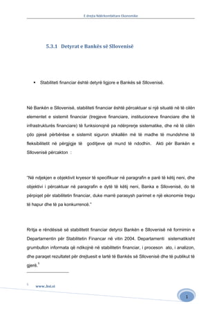 E drejta Ndërkombëtare Ekonomike




                5.3.1 Detyrat e Bankës së Sllovenisë




            Stabiliteti financiar është detyrë ligjore e Bankës së Sllovenisë.




Në Bankën e Sllovenisë, stabiliteti financiar është përcaktuar si një situatë në të cilën

elementet e sistemit financiar (tregjeve financiare, institucioneve financiare dhe të

infrastrukturës financiare) të funksionojnë pa ndërprerje sistematike, dhe në të cilën

çdo pjesë përbërëse e sistemit siguron shkallën më të madhe të mundshme të

fleksibilitetit në përgjigje të      goditjeve që mund të ndodhin.        Akti për Bankën e

Sllovenisë përcakton :




“Në ndjekjen e objektivit kryesor të specifikuar në paragrafin e parë të këtij neni, dhe

objektivi i përcaktuar në paragrafin e dytë të këtij neni, Banka e Sllovenisë, do të

përpiqet për stabilitetin financiar, duke marrë parasysh parimet e një ekonomie tregu

të hapur dhe të pa konkurrencë.”




Rritja e rëndësisë së stabilitetit financiar detyroi Bankën e Sllovenisë në formimin e

Departamentin për Stabilitetin Financar në vitin 2004. Departamenti sistematikisht

grumbullon informata që ndikojnë në stabilitetin financiar, i proceson ato, i analizon,

dhe paraqet rezultatet për drejtuesit e lartë të Bankës së Sllovenisë dhe të publikut të
         5
gjerë.



5
        www..bsi.si

                                                                                       1
 