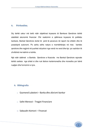 E drejta Ndërkombëtare Ekonomike




6.     Përfundim;


Siç është cekur më lartë ndër objektivat kryesore të Bankave Qendrore është

stabiliteti ekonomik financiar .Për realizimin e qëllimeve kryesore të politikës

bankare, Bankat Qendrore duhet të jenë të pavarura në raport me shtetin dhe të

posedojnë autonomi. Po ashtu edhe natyra e marrëdhënjes në mes            bankës

qendrore dhe regjimit në pushtet ndryshon nga vendi ne vend dhe kjo po vazhdon të

zhvillohet me kalimin e kohës.

Një ndër dallimet e Bankës Qendrore e Kosovës me Bankat Qendrore rajonale

është varësia nga shteti si dhe nuk lëshon kartemonedha dhe monedha por bënë

ruajtjen dhe furnizimin e tyre.




     6. Biblografia


       o   Gazmend Luboteni – Banka dhe afarizmi bankar


       o   Safet MerovcI - Tregjet Financiare


       o Sabaudin Komoni – Financat




                                                                            1
 