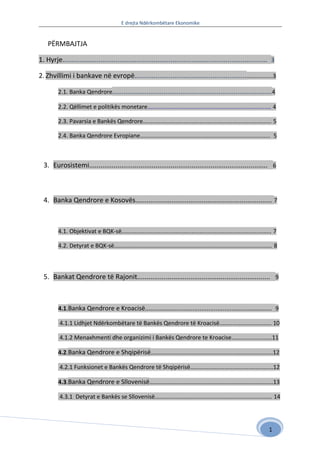 E drejta Ndërkombëtare Ekonomike


    PЁRMBAJTJA

1. Hyrje............................................................................................................ 3

2. Zhvillimi i bankave në evropë........................................................... ................3

         2.1. Banka Qendrore.................................................................................... 4

         2.2. Qëllimet e politikës monetare............................................................................ 4

         2.3. Pavarsia e Bankës Qendrore............................................................................... 5

         2.4. Banka Qendrore Evropiane................................................................................ 5



  3. Eurosistemi.............................................................................................. 6



  4. Banka Qendrore e Kosovës........................................................................ 7



         4.1. Objektivat e BQK-së............................................................................................ 7

         4.2. Detyrat e BQK-së................................................................................................. 8



  5. Bankat Qendrore të Rajonit...................................................................... 9



         4.1.Banka Qendrore e Kroacisë........................................................................ 9

          4.1.1 Lidhjet Ndërkombëtare të Bankës Qendrore të Kroacisë................................ 10

          4.1.2 Menaxhmenti dhe organizimi i Bankës Qendrore te Kroacise.........................11

         4.2.Banka Qendrore e Shqipërisë...........................................................................12

          4.2.1 Funksionet e Bankës Qendrore të Shqipërisë...................................................12

         4.3.Banka Qendrore e Sllovenisë............................................................................13

          4.3.1 Detyrat e Bankës se Sllovenisë........................................................................ 14




                                                                                                                            1
 