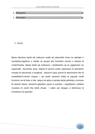 E drejta Ndërkombëtare Ekonomike


 6. Biblografia................................................................................................... 15

 7. Përfundim.................................................................................................. 16




   1. Hyrje




Banka Qendrore është një institucion publik që zakonishtë mirret me qështjen e

monedhës,rregullimin e ofertës së parasë dhe kontrollon normat e interesit të

vendit.Poashtu, Banka është një instituicion i rëndësishëm që ka ngjajshmëri me

organizatat ekonomike sipas: statusit te pavarur juridik, pjesmarrja në qarkullimin

monetar të ekonomisë e shoqërisë , afarizmin sipas parimit të ekonimizimit dhe të

rentabilitetit.Funksioni kryesor i një banke qendrore është të sigurojë vendit

furnizimin me të holla, si dhe detyra më aktive e bankës është përfshirja e normave

të interesit. Banka Qendrore gjithashtu vepron si autoritet i rregullativës i politikës

monetare të vendit dhe është ofruesi                       i vetëm për shtypjen e shënimeve të

monedhave në qarkullim.




                                                                                                               1
 