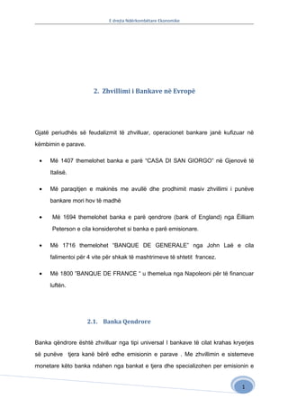 E drejta Ndërkombëtare Ekonomike




                      2. Zhvillimi i Bankave në Evropë




Gjatë periudhës së feudalizmit të zhvilluar, operacionet bankare janë kufizuar në

këmbimin e parave.

 •   Më 1407 themelohet banka e parë “CASA DI SAN GIORGO” në Gjenovë të

     Italisë.

 •   Më paraqitjen e makinës me avullë dhe prodhimit masiv zhvillimi i punëve

     bankare mori hov të madhë

 •    Më 1694 themelohet banka e parë qendrore (bank of England) nga Ëilliam

      Peterson e cila konsiderohet si banka e parë emisionare.

 •   Më 1716 themelohet “BANQUE DE GENERALE” nga John Laë e cila

     falimentoi për 4 vite për shkak të mashtrimeve të shtetit francez.

 •   Më 1800 ”BANQUE DE FRANCE “ u themelua nga Napoleoni për të financuar

     luftën.




                     2.1. Banka Qendrore


Banka qëndrore është zhvilluar nga tipi universal I bankave të cilat krahas kryerjes

së punëve tjera kanë bërë edhe emisionin e parave . Me zhvillimin e sistemeve

monetare këto banka ndahen nga bankat e tjera dhe specializohen per emisionin e


                                                                               1
 