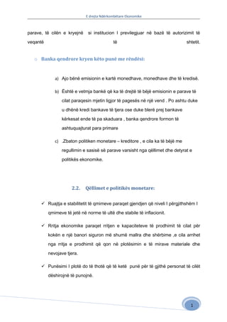 E drejta Ndërkombëtare Ekonomike



parave, të cilën e kryejnë    si institucion I previlegjuar në bazë të autorizimit të

veqantë                                     të                                  shtetit.


   o Banka qendrore kryen këto punë me rëndësi:


             a) Ajo bënë emisionin e kartë monedhave, monedhave dhe të kredisë.

             b) Është e vetmja bankë që ka të drejtë të bëjë emisionin e parave të

                 cilat paraqesin mjetin ligjor të pagesës në një vend . Po ashtu duke

                 u dhënë kredi bankave të tjera ose duke blerë prej bankave

                 kërkesat ende të pa skaduara , banka qendrore formon të

                 ashtuquajturat para primare

             c) .Zbaton politiken monetare – kreditore , e cila ka të bëjë me

                 regullimin e sasisë së parave varsisht nga qëllimet dhe detyrat e

                 politikës ekonomike.




                      2.2.   Qëllimet e politikës monetare:


       Ruajtja e stabilitetit të qmimeve paraqet gjendjen që niveli I përgjithshëm I

          qmimeve të jetë në norme të ultë dhe stabile të inflacionit.

       Rritja ekonomike paraqet rritjen e kapaciteteve të prodhimit të cilat për

          kokën e një banori siguron më shumë mallra dhe shërbime ,e cila arrihet

          nga rritja e prodhimit që qon në plotësimin e të mirave materiale dhe

          nevojave tjera.

       Punësimi I plotë do të thotë që të ketë punë për të gjithë personat të cilët

          dëshirojnë të punojnë.




                                                                                  1
 
