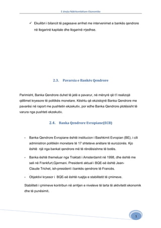 E drejta Ndërkombëtare Ekonomike



        Ekuilibri i bilancit të pagesave arrihet me intervenimet e bankës qendrore

          në llogarinë kapitale dhe llogarinë rrjedhse.




                        2.3.     Pavarsia e Bankës Qendrore



Parimisht, Banka Qendrore duhet të jetë e pavarur, në mënyrë që t’I realizojë
qëllimet kryesore të politikës monetare. Kështu që ekzistojnë Banka Qendrore me
pavarësi në raport me pushtetin ekzekutiv, por edhe Banka Qendrore plotësisht të
varura nga pushteti ekzekutiv.


                     2.4. Banka Qendrore Evropiane(ECB)


   -   Banka Qendrore Evropiane është institucion i Bashkimit Evropian (BE), i cili
       administron politikën monetare të 17 shteteve anëtare të eurozonës. Kjo
       është një nga bankat qendrore më të rëndësishme të botës.

   -   Banka është themeluar nga Traktati i Amsterdamit në 1998, dhe është me
       seli në Frankfurt,Gjermani. Presidenti aktual i BQE-së është Jean-
       Claude Trichet, ish-president i bankës qendrore të Francës.

   -   Objektivi kryesor i BQE-së është ruajtja e stabilitetit të çmimeve.

   Stabiliteti i çmimeve kontribun në arritjen e niveleve të larta të aktivitetit ekonomik
   dhe të punësimit.




                                                                                     1
 