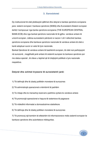 E drejta Ndërkombëtare Ekonomike


                                     3. Eurosistemi


Dy institucionet të cilat plotësojnë qëllimet dhe detyrat e bankes qendrore evropiane

jane: sistemi evropian I bankave qendrore (SEBQ) dhe Eurosistemi.Sistemi evropian

është I kompozuar nga banka qendrore evropiane (THE EUROPEAN CENTRAL

BANK-ECB) dhe nga bankat qendrore nacionale të të gjitha vendeve antare të

unionit evropian ,ndërsa eurosistemi përdoret si nacion I cili I referohet bankes

qendrore evropiane dhe bankave qendrore nacionale të vendeve antare të cilat e

kanë adoptuar euron si valut të tyre nacionale.

Bankat Qendrore të vendeve antare të bashkimit evropian, të cilat nuk participojnë

në eurozonë , megjithatë janë antare të sistemit europian te bankave qendrore por

me status special , të cilave u lejohet që të drejtojnë politikat e tyre nacionale

respektive.



Detyrat dhe zotimet kryesore të eurosistemit janë:



1) Të definojë dhe të zbatoj politikën monetare të eurozones

2) Të administrojë operacionet e këmbimit të jashtëm

3) Te mbaje dhe te menaxhoj rezervat e jashtme zyrtare te vendeve antare

4) Të promovojë operacionet e hapura të sistemeve të pagesave

5) Të mbledhë informatat e domosdoshme statistikore

6) Të definoje dhe të zbatoj politiken monetare të eurozones

7) Të promovoj një kembim të efekshëm të informacioneve midis sistemit evropian te

bankave qendrore dhe autoriteteve mbikqyrëse.




                                                                                     1
 
