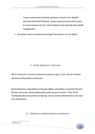 E drejta Ndërkombëtare Ekonomike



              o

                  Trupat vendimarrëse të bankës qendrore evropiane janë: Këshilli

                  Qeverisës dhe Bordit Ekzekutiv. Derisa egzistojnë ende vende antare

                  të unionit evropian që nuk e kanë adoptuar do të egzistojë edhe këshilli

                  I përgjithshëm.

                                                                                    1
       Eurosistemi operon brenda kornizes ligjore të dizajnuar në nivel tëBE-s.




                          4. Banka Qendrore e Kosovës



Më 27 korrik 2010, Kuvendi i Kosovës ka miratuar Ligjin nr. 03/L-209 për “Bankën

Qendrore të Republikës së Kosovës”.




Banka Qendrore e Republikës së Kosovës (BQK), pasardhëse e Autoritetit Qendror
Bankar të Kosovës, është subjekt juridik publik bazuar në nenet 11 dhe 140 të
Kushtetutës dhe të dispozitave të këtij ligji, që ka autonomi administrative, financiare
dhe menaxhuese.




                     4.1 Objektivat e Bankës Qendrore të Kosovës


1
    www.ecb.int

                                                                                        1
 
