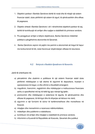 E drejta Ndërkombëtare Ekonomike



   1. Objektivi parësor i Bankës Qendrore është të nxisë dhe të mbajë një sistem

        financiar stabil, duke përfshirë një sistem të sigurt, të qëndrueshëm dhe efikas

        të pagesave.

   2. Objektiv shtesë i Bankës Qendrore i cili i nënshtrohet objektivit parësor të saj,

        është të kontribuojë në arritjen dhe ruajtjen e stabilitetit të çmimeve vendore.

   3. Pa paragjykuar arritjen e këtyre objektivave, Banka Qendrore mbështet

        politikat e përgjithshme ekonomike të Qeverisë.

   4.   Banka Qendrore vepron në pajtim me parimin e ekonomisë së tregut të hapur

        me konkurrencë të lirë, duke favorizuar shpërndarjen efikase të resurseve.




                        4.2    Detyrat e Bankës Qendrore të Kosovës



Janë të orientuara në;

   a) përcaktimin dhe zbatimin e politikave të një sistemi financiar stabil duke
        përfshirë mbikëqyrjen e një skeme të sigurimit të depozitave, kryerjen e
        operacioneve të tregut, si dhe ofrimin e likuiditetit emergjent;
   b) rregullimin, licencimin, regjistrimin dhe mbikëqyrjen e institucioneve financiare
        ashtu si specifikohet më tej në këtë ligj apo ndonjë ligj tjetër;
   c) promovimin dhe mbikëqyrjen e sistemeve të sigurta, të qëndrueshme dhe
        efikase të pagesave, të kliringut dhe të shlyerjes së letrave me vlerë;
   d) sigurimin e një furnizimi të duhur të kartëmonedhave dhe monedhave në
        Kosovë;
   e) mbajtjen dhe menaxhimin e rezervave ndërkombëtare;
   f) mbledhjen dhe publikimin e statistikave;
   g) kontribuon në arritjen dhe mbajtjen e stabilitetit të çmimeve vendore;
   h) informimin e Kuvendit të Republikës së Kosovës, Qeverisë dhe publikut



                                                                                     1
 