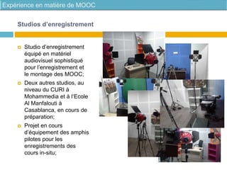 Studios d’enregistrement
 Studio d’enregistrement
équipé en matériel
audiovisuel sophistiqué
pour l’enregistrement et
le montage des MOOC;
 Deux autres studios, au
niveau du CURI à
Mohammedia et à l‘Ecole
Al Manfalouti à
Casablanca, en cours de
préparation;
 Projet en cours
d’équipement des amphis
pilotes pour les
enregistrements des
cours in-situ;
 