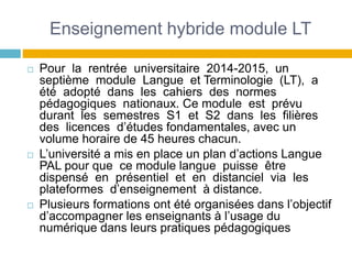 Enseignement hybride module LT
 Pour la rentrée universitaire 2014-2015, un
septième module Langue et Terminologie (LT), a
été adopté dans les cahiers des normes
pédagogiques nationaux. Ce module est prévu
durant les semestres S1 et S2 dans les filières
des licences d’études fondamentales, avec un
volume horaire de 45 heures chacun.
 L’université a mis en place un plan d’actions Langue
PAL pour que ce module langue puisse être
dispensé en présentiel et en distanciel via les
plateformes d’enseignement à distance.
 Plusieurs formations ont été organisées dans l’objectif
d’accompagner les enseignants à l’usage du
numérique dans leurs pratiques pédagogiques
 