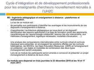 Cycle d’intégration et de développement professionnels
pour les enseignants chercheurs nouvellement recrutés à
l’UH2C
M3 : Ingénierie pédagogique et enseignement à distance : plateformes et
scénarisation.
Le but de ce module est :
 de permettre aux participants d’identifier les avantages et les inconvénients de ces
dispositifs d’enseignement à distance.
 d’appréhender l’architecture pédagogique qui sous-tend un tel dispositif :
identification des besoins spécifiques à ce type de formation (profil des apprenants,
caractéristiques de l’apprentissage collaboratif, besoins liés aux intervenants, aux
méthodes d’enseignement, logistique nécessaire, modalités d’évaluation, …).
Une analyse des comparaisons internationales entre curricula virtuel et curricula
classique sera présentée, en envisageant les solutions offertes par les curricula
hétérogènes, les MOOCs, les Open Education Resources (OER) et l’enseignement
en présentiel. Les règles et modalités de combinaison des deux types
d’enseignement seront analysées.
Lors de ce module les participants seront amenés à concevoir et présenter un projet
d’enseignement à distance de leurs choix.
Ce module sera dispensé en trois journées le 23 décembre 2016 et les 16 et 17
mars 2017.
 