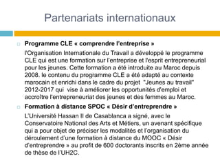 Partenariats internationaux
 Programme CLE « comprendre l’entreprise »
l'Organisation Internationale du Travail a développé le programme
CLE qui est une formation sur l’entreprise et l'esprit entrepreneurial
pour les jeunes. Cette formation a été introduite au Maroc depuis
2008. le contenu du programme CLE a été adapté au contexte
marocain et enrichi dans le cadre du projet "Jeunes au travail"
2012-2017 qui vise à améliorer les opportunités d'emploi et
accroître l'entrepreneuriat des jeunes et des femmes au Maroc.
 Formation à distance SPOC « Désir d’entreprendre »
L’Université Hassan II de Casablanca a signé, avec le
Conservatoire National des Arts et Métiers, un avenant spécifique
qui a pour objet de préciser les modalités et l’organisation du
déroulement d’une formation à distance du MOOC « Désir
d’entreprendre » au profit de 600 doctorants inscrits en 2ème année
de thèse de l’UH2C.
 
