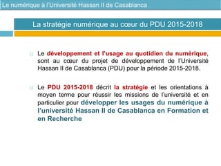  Le développement et l’usage au quotidien du numérique,
sont au cœur du projet de développement de l’Université
Hassan II de Casablanca (PDU) pour la période 2015-2018.
 Le PDU 2015-2018 décrit la stratégie et les orientations à
moyen terme pour réussir les missions de l’université et en
particulier pour développer les usages du numérique à
l’université Hassan II de Casablanca en Formation et
en Recherche
La stratégie numérique au cœur du PDU 2015-2018
 