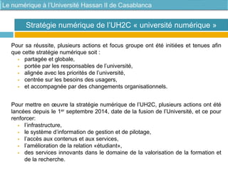 Pour sa réussite, plusieurs actions et focus groupe ont été initiées et tenues afin
que cette stratégie numérique soit :
 partagée et globale,
 portée par les responsables de l’université,
 alignée avec les priorités de l’université,
 centrée sur les besoins des usagers,
 et accompagnée par des changements organisationnels.
Pour mettre en œuvre la stratégie numérique de l’UH2C, plusieurs actions ont été
lancées depuis le 1er septembre 2014, date de la fusion de l’Université, et ce pour
renforcer:
 l’infrastructure,
 le système d’information de gestion et de pilotage,
 l’accès aux contenus et aux services,
 l’amélioration de la relation «étudiant»,
 des services innovants dans le domaine de la valorisation de la formation et
de la recherche.
Stratégie numérique de l’UH2C « université numérique »
 
