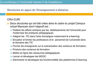 CRU-CURI
 Deux structures qui ont été crées dans le cadre du projet Campus
virtuel Marocain dont l’objectif est :
 Fédérer les efforts entrepris par les établissements de l'Université pour
moderniser les pratiques pédagogiques
 Intégrer les TIC dans l'acte d'enseigner notamment le e-learning.
 Encadrer et former les professeurs et le personnel de l’université dans
le domaine des TIC
 Former les enseignants sur la scénarisation des contenus de formation;
 Produire des contenus de formation
 Mettre en ligne des ressources pédagogiques
 Lancer et développer les MOOC
 Administrer et développer les fonctionnalités des plateformes E-learning
Structures en appui de l’Enseignement à distance
 