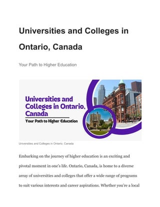 Universities and Colleges in
Ontario, Canada
Your Path to Higher Education
Universities and Colleges in Ontario, Canada
Embarking on the journey of higher education is an exciting and
pivotal moment in one’s life. Ontario, Canada, is home to a diverse
array of universities and colleges that offer a wide range of programs
to suit various interests and career aspirations. Whether you’re a local
 