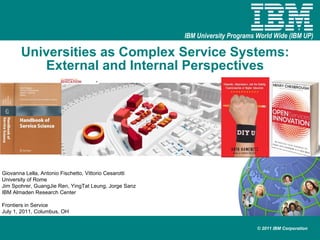 Universities as Complex Service Systems:  External and Internal Perspectives   Giovanna Lella, Antonio Fischetto, Vittorio Cesarotti University of Rome Jim Spohrer, GuangJie Ren, YingTat Leung, Jorge Sanz IBM Almaden Research Center Frontiers in Service July 1, 2011, Columbus, OH 