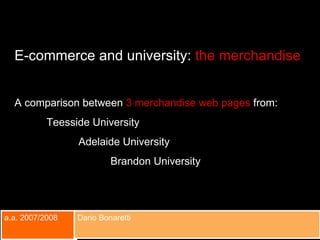 a.a. 2007/2008 Dario Bonaretti E-commerce and university:  the merchandise A comparison between  3 merchandise web pages  from: Teesside University  Adelaide University Brandon University 