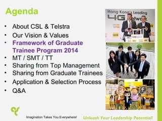 Unleash Your Leadership Potential!
• About CSL & Telstra
• Our Vision & Values
• Framework of Graduate
Trainee Program 2014
• MT / SMT / TT
• Sharing from Top Management
• Sharing from Graduate Trainees
• Application & Selection Process
• Q&A
Agenda
Imagination Takes You Everywhere!
 