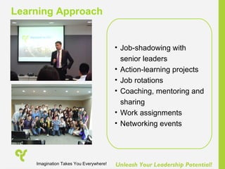 Unleash Your Leadership Potential!
• Job-shadowing with
senior leaders
• Action-learning projects
• Job rotations
• Coaching, mentoring and
sharing
• Work assignments
• Networking events
Learning Approach
Imagination Takes You Everywhere!
 