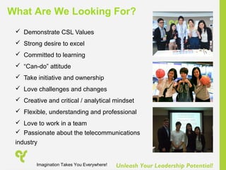 Unleash Your Leadership Potential!
 Demonstrate CSL Values
 Strong desire to excel
 Committed to learning
 “Can-do” attitude
 Take initiative and ownership
 Love challenges and changes
 Creative and critical / analytical mindset
 Flexible, understanding and professional
 Love to work in a team
 Passionate about the telecommunications
industry
What Are We Looking For?
Imagination Takes You Everywhere!
 