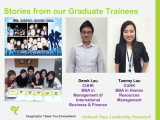 Unleash Your Leadership Potential!
Stories from our Graduate Trainees
Derek Lau
CUHK
BBA in
Management of
International
Business & Finance
Tammy Lau
CUHK
BBA in Human
Resources
Management
Imagination Takes You Everywhere!
 