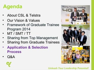 Unleash Your Leadership Potential!
• About CSL & Telstra
• Our Vision & Values
• Framework of Graduate Trainee
Program 2014
• MT / SMT / TT
• Sharing from Top Management
• Sharing from Graduate Trainees
• Application & Selection
Process
• Q&A
Agenda
 
