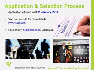 Unleash Your Leadership Potential!
• Application will start until 31 January, 2014
• Visit our website for more details
www.hkcsl.com
• For enquiry: hr@hkcsl.com / 2888 5989
Application & Selection Process
Imagination Takes You Everywhere!
 