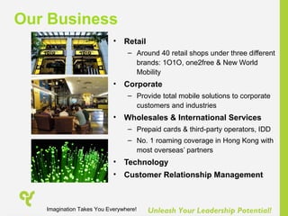 Unleash Your Leadership Potential!
• Retail
– Around 40 retail shops under three different
brands: 1O1O, one2free & New World
Mobility
• Corporate
– Provide total mobile solutions to corporate
customers and industries
• Wholesales & International Services
– Prepaid cards & third-party operators, IDD
– No. 1 roaming coverage in Hong Kong with
most overseas’ partners
• Technology
• Customer Relationship Management
Our Business
Imagination Takes You Everywhere!
 