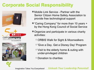 Unleash Your Leadership Potential!
 Mobile Link Service - Partner with the
Senior Citizen Home Safety Association to
provide free technological support
 “Caring Company” for more than 10 years +
by the Hong Kong Council of Social Service
 Organize and participate in various charity
activities:
 ORBIS Walk for Sight & Moonwalkers
 'Give a Day. Get a Disney Day' Program
 Visit to the elderly home & outing with
under-privileged children
 Donation to charities
Corporate Social Responsibility
Imagination Takes You Everywhere!
 