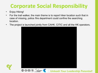 Unleash Your Leadership Potential!
Corporate Social Responsibility
• Enjoy Hiking!
• For the trail walker, the main theme is to report hiker location such that in
case of missing, police /fire department could confine the searching
location.
• The project is launched jointly from CAHK, CITIC and all the HK operators.
 