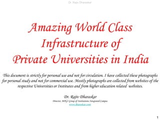 Dr. Rajiv Dharaskar
Amazing World Class
Infrastructure of
Indian Universities & Institutes
I have collected these photographs for personal study and not for commercial use. Mostly photographs are collected from websites of the
respective Universities or Institutes and from higher education related websites.
Dr. Rajiv Dharaskar
Director, MPGI Group of Institutions Integrated Campus
www.dharaskar.com
1
 