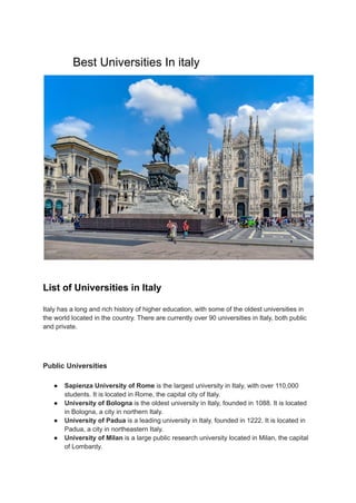 Best Universities In italy
List of Universities in Italy
Italy has a long and rich history of higher education, with some of the oldest universities in
the world located in the country. There are currently over 90 universities in Italy, both public
and private.
Public Universities
● Sapienza University of Rome is the largest university in Italy, with over 110,000
students. It is located in Rome, the capital city of Italy.
● University of Bologna is the oldest university in Italy, founded in 1088. It is located
in Bologna, a city in northern Italy.
● University of Padua is a leading university in Italy, founded in 1222. It is located in
Padua, a city in northeastern Italy.
● University of Milan is a large public research university located in Milan, the capital
of Lombardy.
 