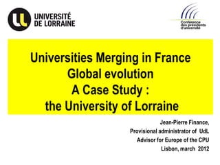 Universities Merging in France
      Global evolution
       A Case Study :
  the University of Lorraine
                               Jean-Pierre Finance,
                  Provisional administrator of UdL
                    Advisor for Europe of the CPU
                               Lisbon, march 2012
 