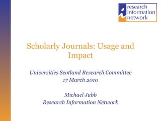 Scholarly Journals: Usage and Impact Universities Scotland Research Committee 17 March 2010 Michael Jubb Research Information Network 
