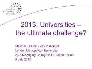 2013: Universities –
the ultimate challenge?
Malcolm Gillies, Vice-Chancellor
London Metropolitan University
AUA Managing Change in HE Open Forum
5 July 2013
 