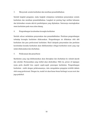 10
3. Menyemak semula kurikulum dan membuat penambahbaikan.
Setelah langkah pengujian, maka langkah selanjutnya melakukan penyemakan semula
kurikulum dan membuat penambahbaikan. Langkah ini penting bagi melihat kekuatan
dan kelemahan sesuatu aktiviti pembelajaran yang dijalankan. Seterusnya meningkatkan
mutu kurikulum pada masa akan datang.
4. Pengembangan keseluruhan kerangka kurikulum
Setelah selesai melakukan penyemakan dan penambahbaikan. Penilaian pengembangan
terhadap kerangka kurikulum dilaksanakan. Pengembangan ini dilakukan oleh ahli
kurikulum dan para professional kurikulum. Hasil daripada penyemakan dan penilaian
keseluruhan keranka kurikulum akan didokumenkan sebagai kurikulum rasmi yang siap
untuk dilaksanakan dan disebarkan.
5. Pelaksanaan dan penyebaran
Kurikulum yang siap didokumenkan akan diterapkan dan disebarkan ke seluruh daerah
dan sekolah. Permasalahan yang timbul akan direkodkan. Oleh itu, proses di lapangan
nyata perlu diambil kira seperti aspek-aspek penerapan kurikulum. Pengembangan
kurikulum realiti dengan pelaksanaannya, iaitu mengadakan pengujian terlebih dahulu
oleh orang profesional. Dengan itu, model ini akan benar-benar berfungsi secara teori dan
juga praktikal.
 