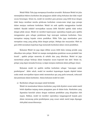 13
Model Hilda Taba juga mempunyai keunikan tersendiri. Kekuatan Model ini jelas
menunjukkan bahawa kurikulum dan pengajaran adalah saling berkaitan dan tidak wujud
secara berasingan. Selain itu, model ini memberi guru peranan yang lebih besar dengan
tidak hanya membuat mereka pelaksana kurikulum semata-mata tetapi juga pemaju
dalam menjaya matlamat kurikulum. Model ini unik apabila menggunakan kaedah
induktif. Kaedah induktif mewujudkan suasana lebih fleksibel apabila tidak terikat
dengan pihak atasan. Model ini memberi kepercayaan sepenuhnya kepada guru apabila
menggunakan guru sebagai pendekatan bagi mencapai matlamat kurikulum. Guru
merupakan tunjang kepada sistem pendidkan. Hilda Taba juga menekankan guru
merupakan orang yang paling dekat dengan pelajar, ibubapa dan masyarakat. Oleh itu
guru lebih memahami keperluan bagi memenuhi kurikulum dalam sistem pendidikan.
Kekuatan Model ini juga dapat dilihat secara lebih halus tentang produk yang
dihasilkan iaitu pelajar. Model ini mampu meningkatkan pemikiran secara produktif dan
kreatif , apabila pelajar meneroka di sebalik data yang diberikan. Model ini juga
memerlukan pelajar berkerja dalam kumpulan secara koperatif dan aktif. Selain itu,
pelajar yang dapat menaakul konsep, ia dapat menjana maklumat dalam pelbagai situasi.
Kekuatan model ini apabila melihat kurikulum sebagai "rancangan untuk
pembelajaran". Akhir sekali, model ini memberi kepentingan kepada objektif dalam
usaha untuk mewujudkan tujuan untuk memutuskan apa yang perlu termasuk, terkecuali
dan penekanan dalam kurikulum. Antara kekuatan model ini ialah :
a) Kurikulum sebagai rancangan untuk bertindak
Model ini menekankan bahawa kurikulum yang telah diyakini sesuai untuk murid
boleh dijadikan tunjang utama pengajaran guru di dalam kelas. Kurikulum yang
digunakan haruslah selaras dengan matlamat pendidikan yang diinginkan oleh
negara. Bahkan, model ini memberi sepenuhnya tanggungjawab kepada guru
dalam merancang pelan pembelajaran yang sesuai untuk murid tanpa diganggu
oleh pihak atasan khususnya.
 