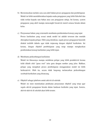 14
b) Berorentasikan melalui cara-cara aktif dalam proses pengajaran dan pembelajaran
Model ini lebih menitikberatkan kepada usaha pengajaran yang lebih fleksibel dan
tidak terikat kepada satu bahan atau cara pengajaran sahaja. Ini kerana, system
pengajaran yang aktif mampu mencungkil kreativiti murid semasa berada dalam
kelas.
c) Penyusunan bahan yang sistematik membantu pembentukan konsep yang tepat
Proses kurikulum yang sesuai untuk model ini adalah tersusun dan murdah
diterapkan kepada pelajar. Oleh yang demikian, segala proses pengajaran haruslah
ditakul terlebih dahulu agar tidak terpesong dengan objektif kurikulum. Ini
kerana, dengan objektif pembelajaran yang tetap mampu menghasikan
pembentukan konsep kurikulum yang lebih tepat.
d) Membantu perkembangan kurikulum
Model ini khususnya mampu melahiran pelajar yang lebih produktiviti kerana
telah dilatih oleh “grass root” iaitu guru dengan sumber yang jelas. Bahkan,
pelajar yang mengikuti proses pembelajaran menggunakan model ini lebih
berkreativiri. Oleh itu, secara tidak langsung melancarkan perkembangan
sesebuah kurikulum yang dirancang.
e) Objektif sebagai platform untuk aktiviti di sekolah
Model ini turut menekankan pedekatan penyusunan objektif yang tetap agar
segala aktviti pengajaran berada dalam landasan kurikulm yang tepat. Justeru,
aktiviti-aktiviti di sekolah akan lebih teratur.
 